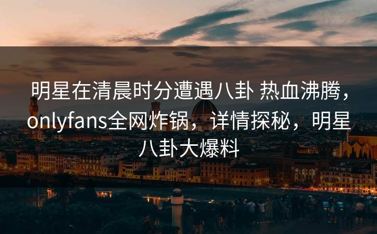 明星在清晨时分遭遇八卦 热血沸腾，onlyfans全网炸锅，详情探秘，明星八卦大爆料