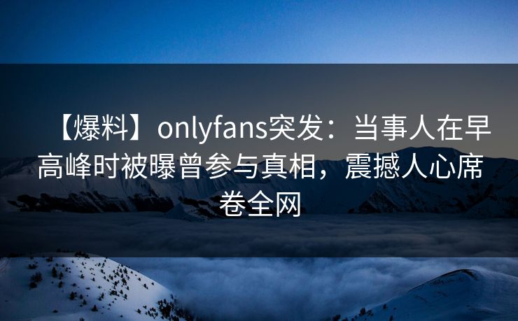 【爆料】onlyfans突发：当事人在早高峰时被曝曾参与真相，震撼人心席卷全网