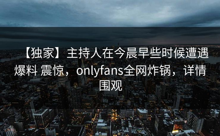 【独家】主持人在今晨早些时候遭遇爆料 震惊，onlyfans全网炸锅，详情围观