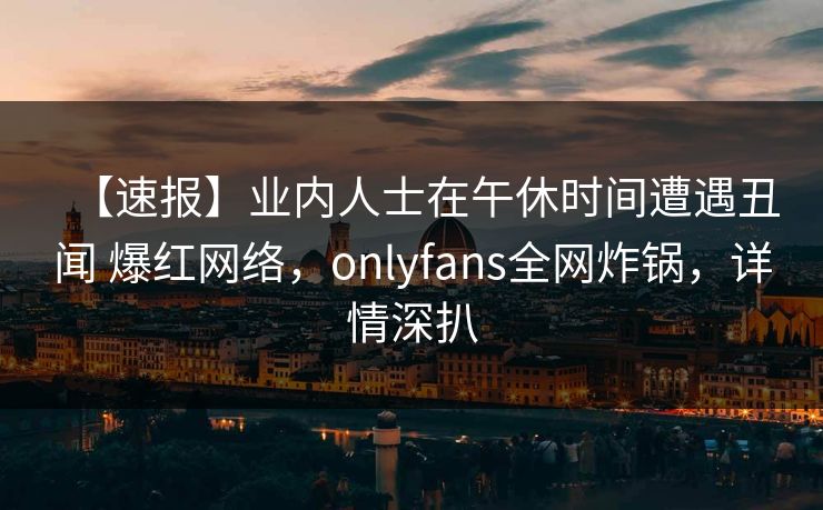 【速报】业内人士在午休时间遭遇丑闻 爆红网络，onlyfans全网炸锅，详情深扒