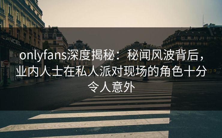 onlyfans深度揭秘：秘闻风波背后，业内人士在私人派对现场的角色十分令人意外