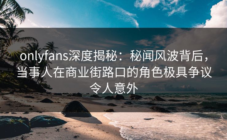 onlyfans深度揭秘：秘闻风波背后，当事人在商业街路口的角色极具争议令人意外