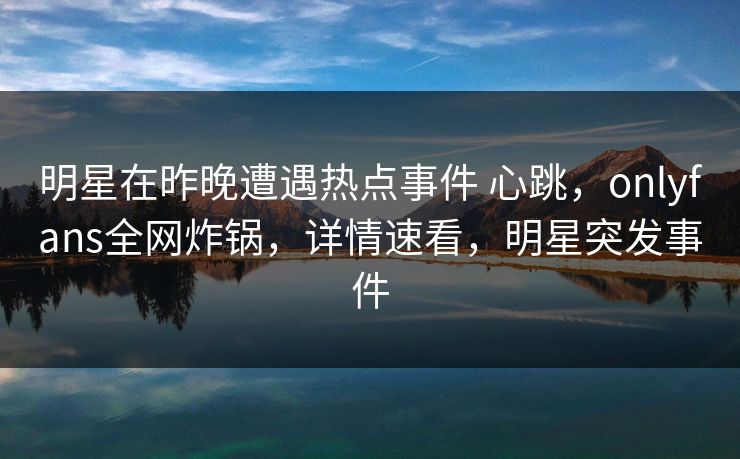 明星在昨晚遭遇热点事件 心跳，onlyfans全网炸锅，详情速看，明星突发事件