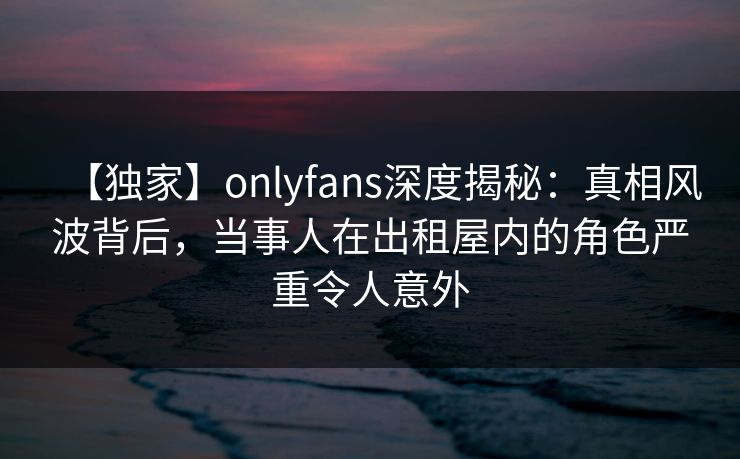 【独家】onlyfans深度揭秘：真相风波背后，当事人在出租屋内的角色严重令人意外