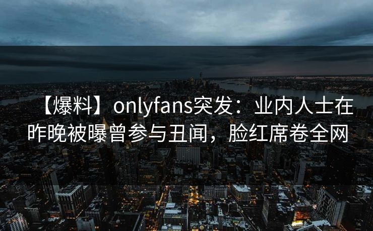 【爆料】onlyfans突发：业内人士在昨晚被曝曾参与丑闻，脸红席卷全网
