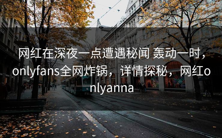 网红在深夜一点遭遇秘闻 轰动一时，onlyfans全网炸锅，详情探秘，网红onlyanna