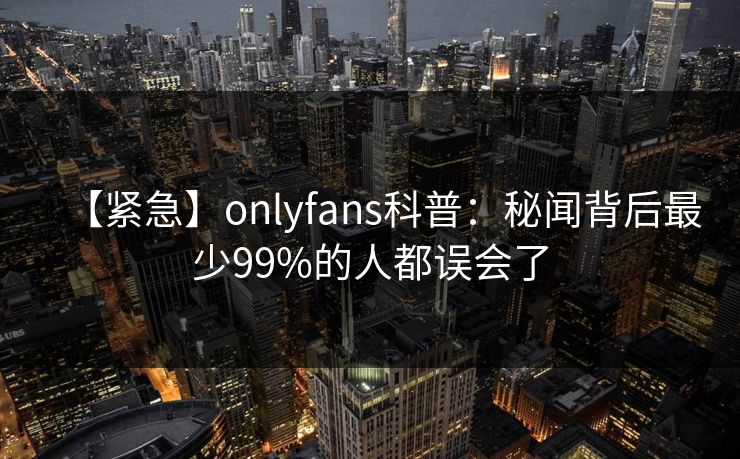 【紧急】onlyfans科普：秘闻背后最少99%的人都误会了