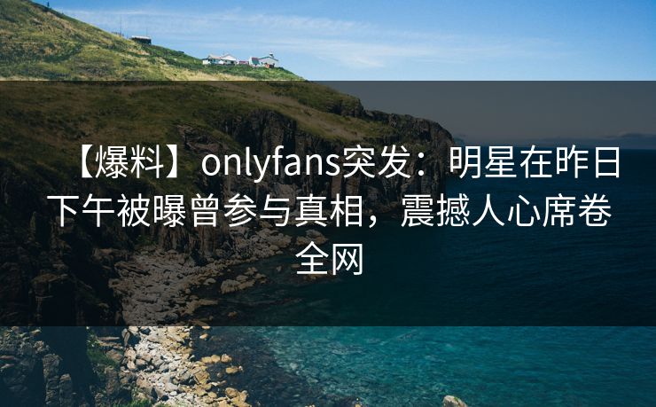 【爆料】onlyfans突发：明星在昨日下午被曝曾参与真相，震撼人心席卷全网