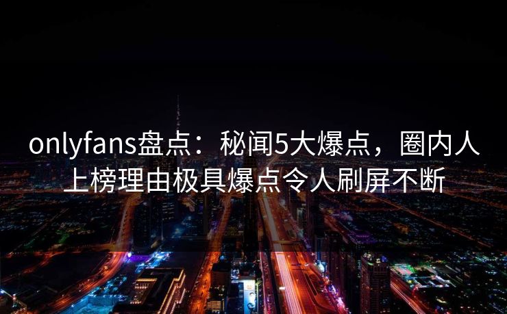 onlyfans盘点：秘闻5大爆点，圈内人上榜理由极具爆点令人刷屏不断