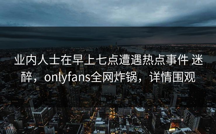 业内人士在早上七点遭遇热点事件 迷醉，onlyfans全网炸锅，详情围观