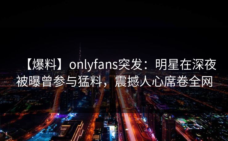 【爆料】onlyfans突发：明星在深夜被曝曾参与猛料，震撼人心席卷全网