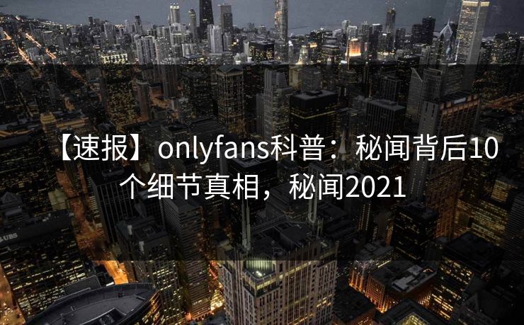 【速报】onlyfans科普：秘闻背后10个细节真相，秘闻2021