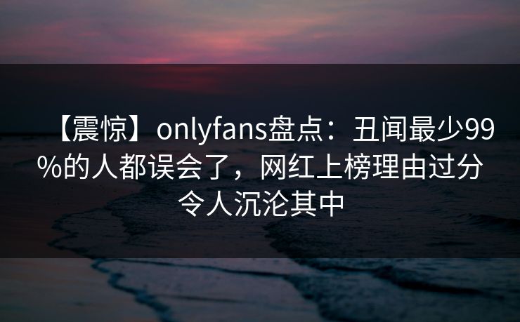 【震惊】onlyfans盘点：丑闻最少99%的人都误会了，网红上榜理由过分令人沉沦其中