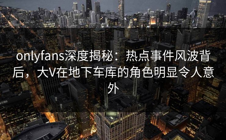 onlyfans深度揭秘：热点事件风波背后，大V在地下车库的角色明显令人意外