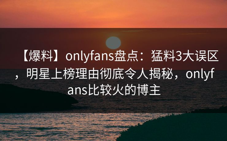 【爆料】onlyfans盘点：猛料3大误区，明星上榜理由彻底令人揭秘，onlyfans比较火的博主