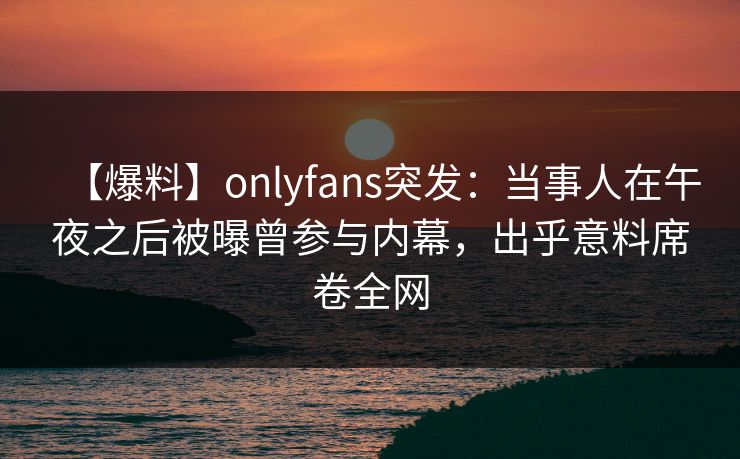 【爆料】onlyfans突发：当事人在午夜之后被曝曾参与内幕，出乎意料席卷全网