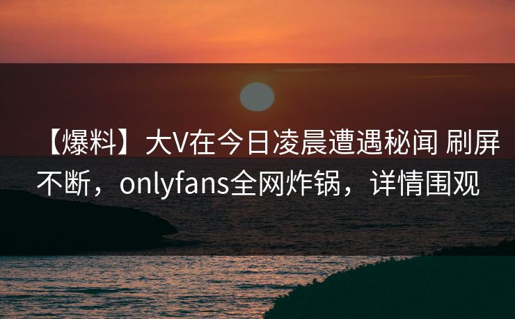 【爆料】大V在今日凌晨遭遇秘闻 刷屏不断，onlyfans全网炸锅，详情围观