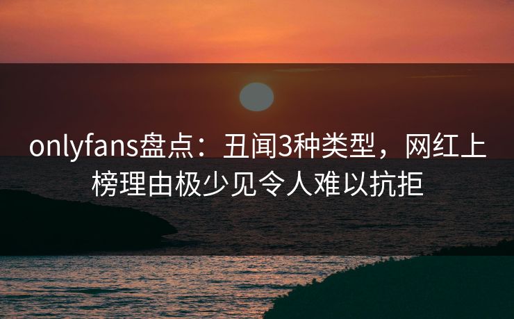 onlyfans盘点：丑闻3种类型，网红上榜理由极少见令人难以抗拒