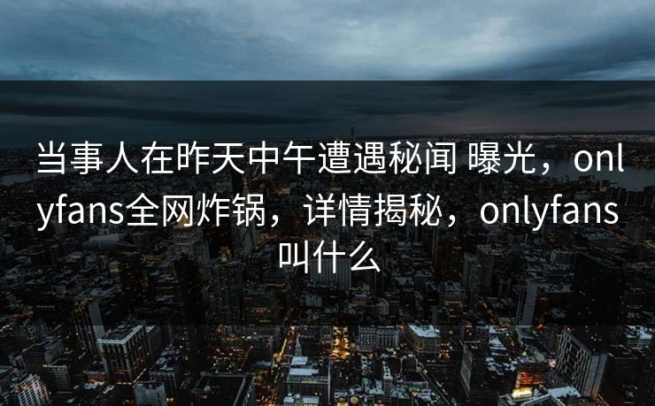 当事人在昨天中午遭遇秘闻 曝光，onlyfans全网炸锅，详情揭秘，onlyfans叫什么