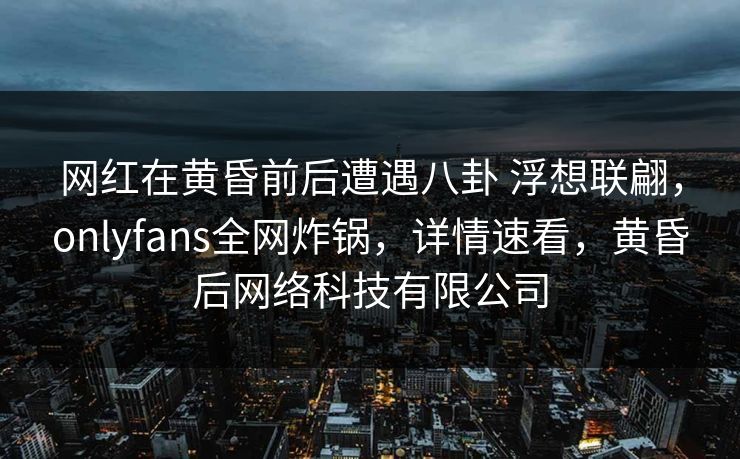 网红在黄昏前后遭遇八卦 浮想联翩，onlyfans全网炸锅，详情速看，黄昏后网络科技有限公司