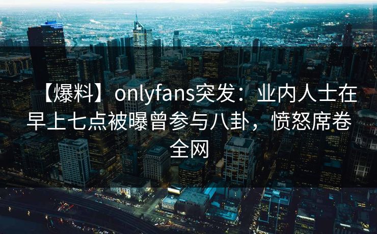 【爆料】onlyfans突发：业内人士在早上七点被曝曾参与八卦，愤怒席卷全网