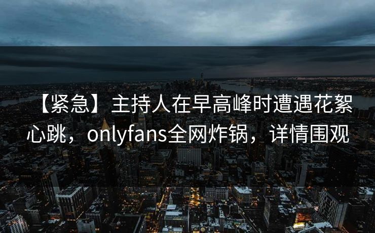 【紧急】主持人在早高峰时遭遇花絮 心跳，onlyfans全网炸锅，详情围观