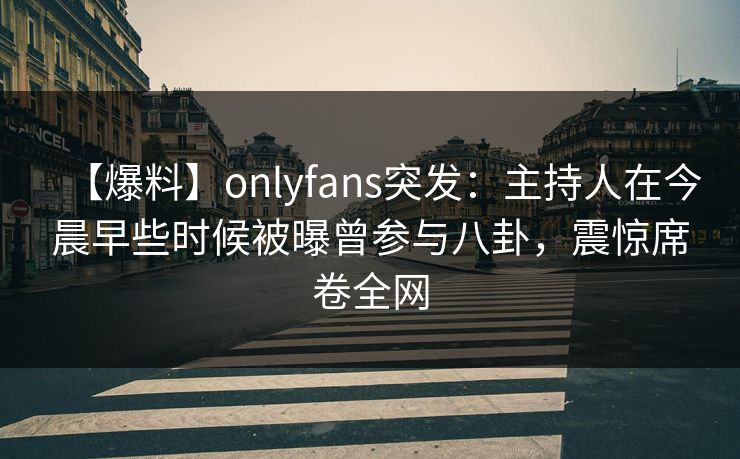 【爆料】onlyfans突发：主持人在今晨早些时候被曝曾参与八卦，震惊席卷全网