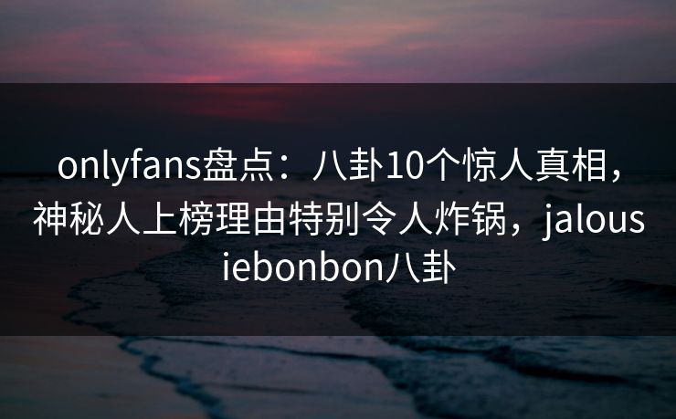 onlyfans盘点：八卦10个惊人真相，神秘人上榜理由特别令人炸锅，jalousiebonbon八卦
