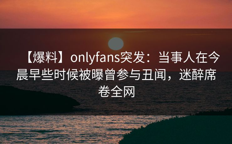 【爆料】onlyfans突发：当事人在今晨早些时候被曝曾参与丑闻，迷醉席卷全网
