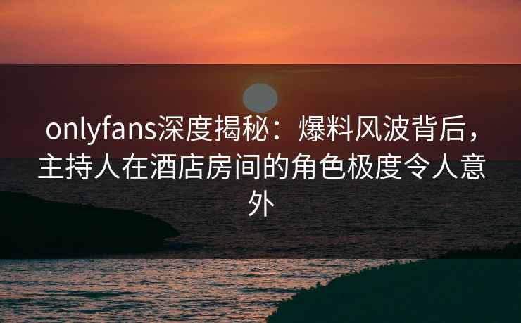 onlyfans深度揭秘：爆料风波背后，主持人在酒店房间的角色极度令人意外