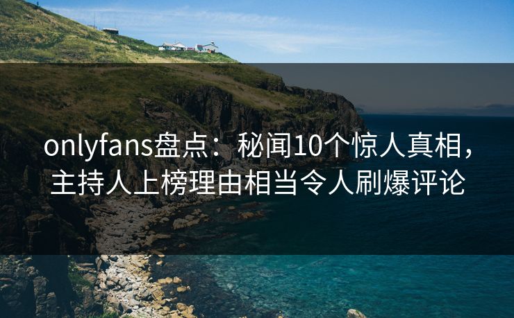 onlyfans盘点：秘闻10个惊人真相，主持人上榜理由相当令人刷爆评论