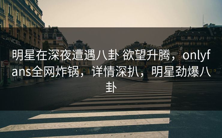 明星在深夜遭遇八卦 欲望升腾，onlyfans全网炸锅，详情深扒，明星劲爆八卦