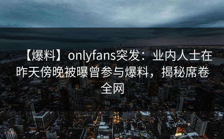 【爆料】onlyfans突发：业内人士在昨天傍晚被曝曾参与爆料，揭秘席卷全网