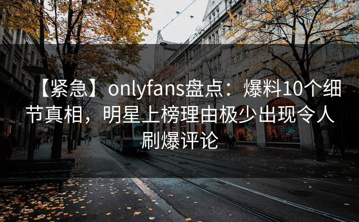 【紧急】onlyfans盘点：爆料10个细节真相，明星上榜理由极少出现令人刷爆评论