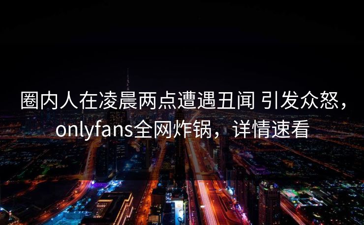 圈内人在凌晨两点遭遇丑闻 引发众怒，onlyfans全网炸锅，详情速看