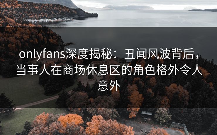 onlyfans深度揭秘：丑闻风波背后，当事人在商场休息区的角色格外令人意外