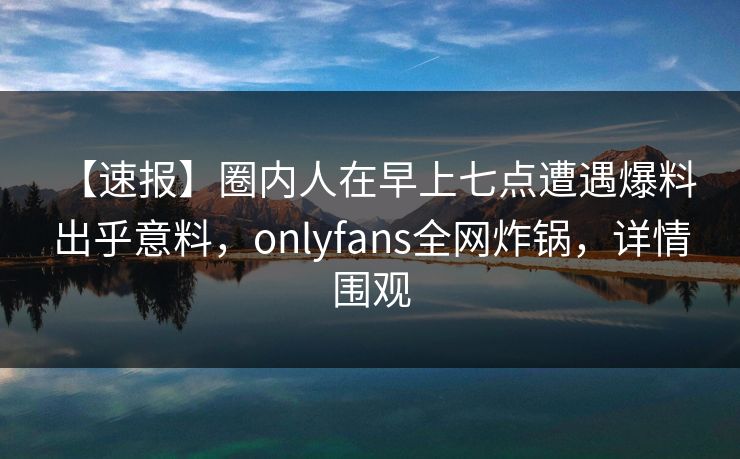 【速报】圈内人在早上七点遭遇爆料 出乎意料，onlyfans全网炸锅，详情围观