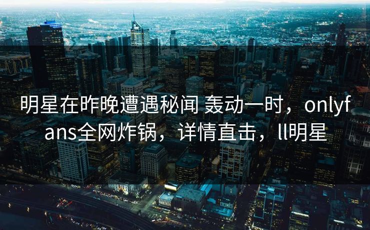 明星在昨晚遭遇秘闻 轰动一时，onlyfans全网炸锅，详情直击，ll明星