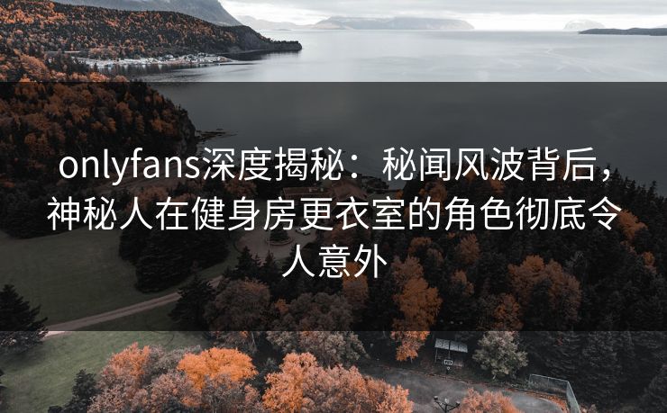 onlyfans深度揭秘：秘闻风波背后，神秘人在健身房更衣室的角色彻底令人意外