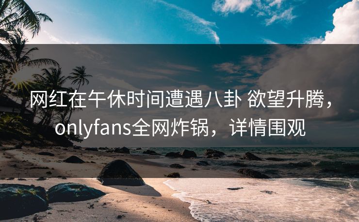 网红在午休时间遭遇八卦 欲望升腾，onlyfans全网炸锅，详情围观