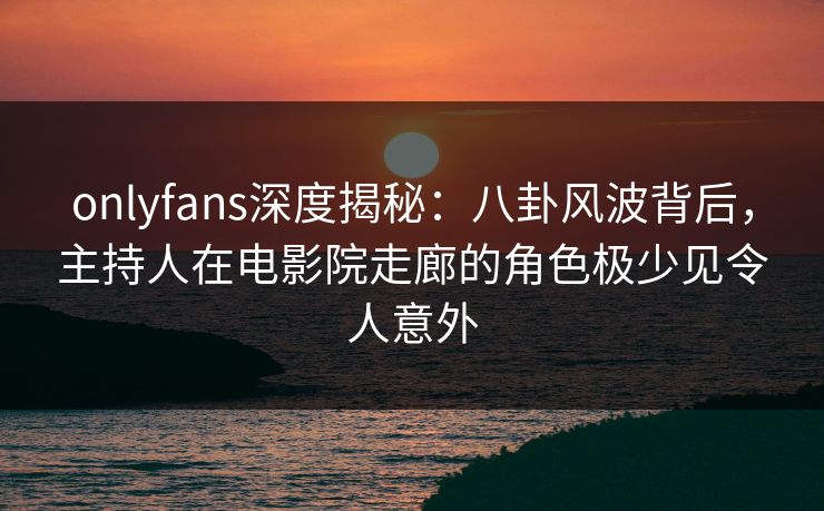 onlyfans深度揭秘：八卦风波背后，主持人在电影院走廊的角色极少见令人意外