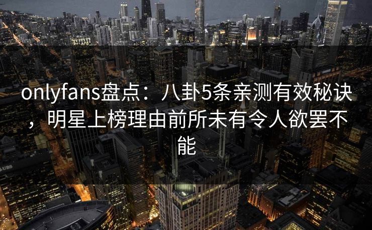 onlyfans盘点：八卦5条亲测有效秘诀，明星上榜理由前所未有令人欲罢不能