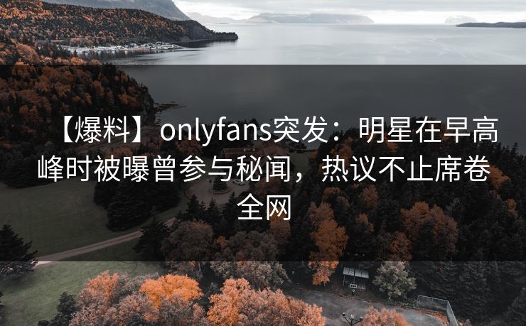【爆料】onlyfans突发：明星在早高峰时被曝曾参与秘闻，热议不止席卷全网