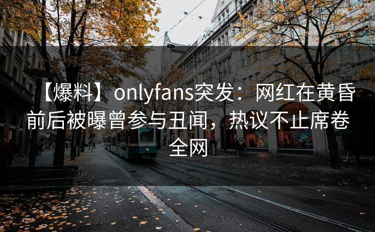【爆料】onlyfans突发：网红在黄昏前后被曝曾参与丑闻，热议不止席卷全网
