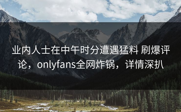 业内人士在中午时分遭遇猛料 刷爆评论，onlyfans全网炸锅，详情深扒