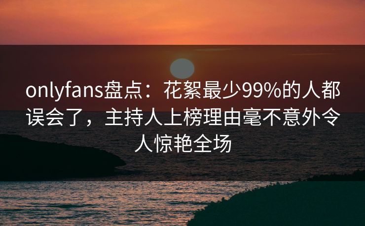 onlyfans盘点：花絮最少99%的人都误会了，主持人上榜理由毫不意外令人惊艳全场