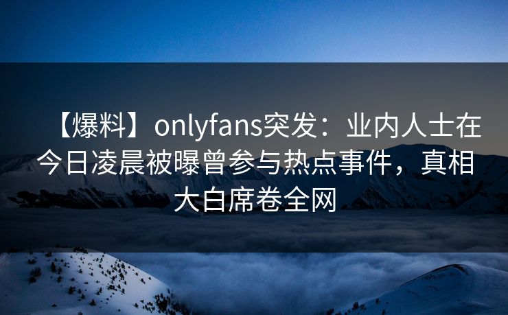 【爆料】onlyfans突发：业内人士在今日凌晨被曝曾参与热点事件，真相大白席卷全网