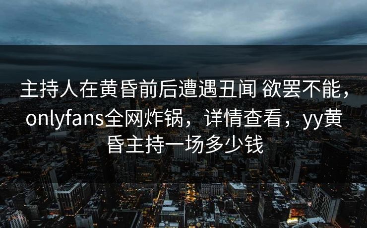 主持人在黄昏前后遭遇丑闻 欲罢不能，onlyfans全网炸锅，详情查看，yy黄昏主持一场多少钱