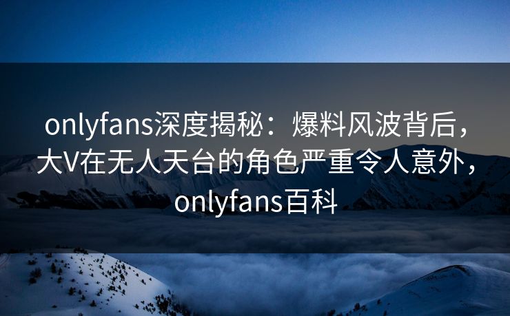 onlyfans深度揭秘：爆料风波背后，大V在无人天台的角色严重令人意外，onlyfans百科