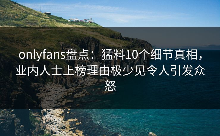 onlyfans盘点：猛料10个细节真相，业内人士上榜理由极少见令人引发众怒